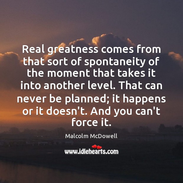 Real greatness comes from that sort of spontaneity of the moment that Malcolm McDowell Picture Quote