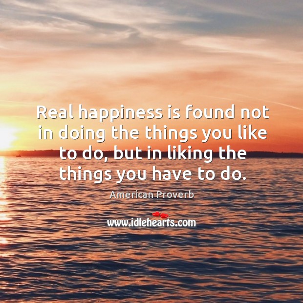 Real happiness is found not in doing the things you like to do, but in liking the things you have to do. Happiness Quotes Image