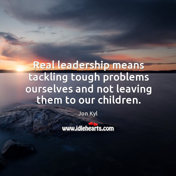 Real leadership means tackling tough problems ourselves and not leaving them to our children. Jon Kyl Picture Quote