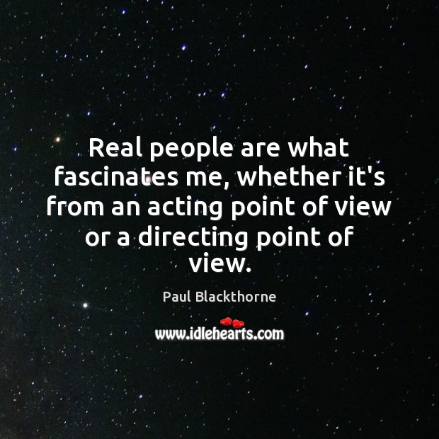 Real people are what fascinates me, whether it’s from an acting point 
