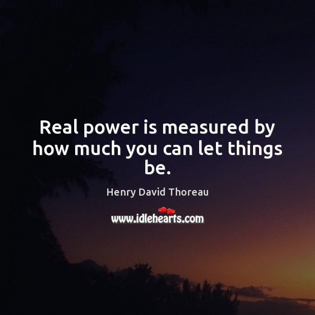 Real power is measured by how much you can let things be. 