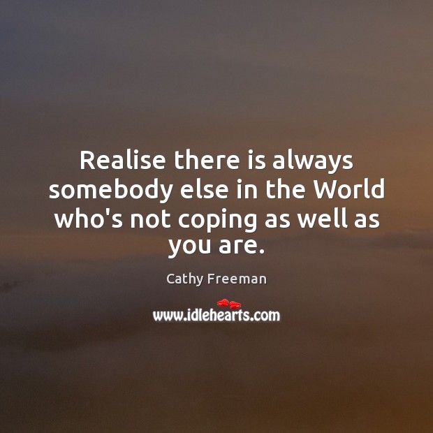 Realise there is always somebody else in the World who’s not coping as well as you are. 