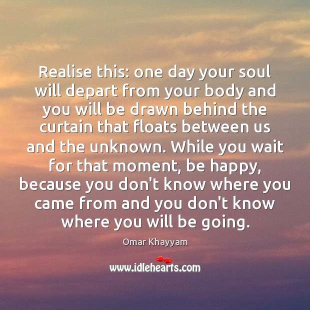 Realise this: one day your soul will depart from your body and Omar Khayyam Picture Quote