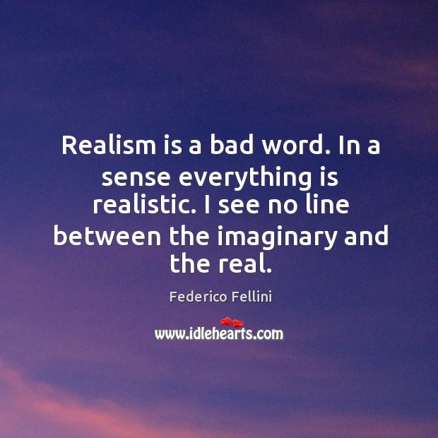 Realism is a bad word. In a sense everything is realistic. I see no line between the imaginary and the real. Image