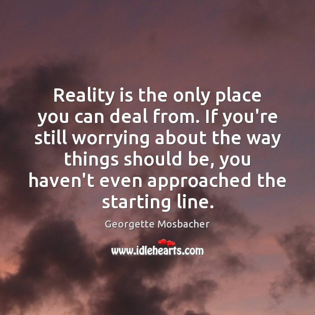 Reality is the only place you can deal from. If you’re still 