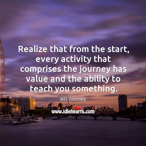 Realize that from the start, every activity that comprises the journey has value and the ability to teach you something. Bill Toomey Picture Quote