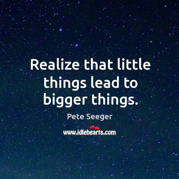 Realize that little things lead to bigger things. Pete Seeger Picture Quote
