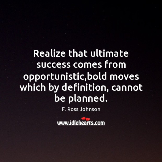 Realize that ultimate success comes from opportunistic,bold moves which by definition, 