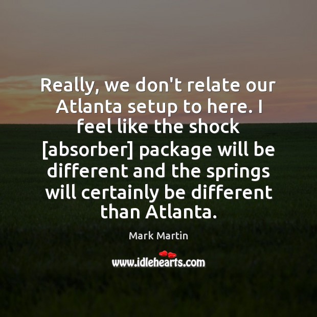 Really, we don’t relate our Atlanta setup to here. I feel like Mark Martin Picture Quote