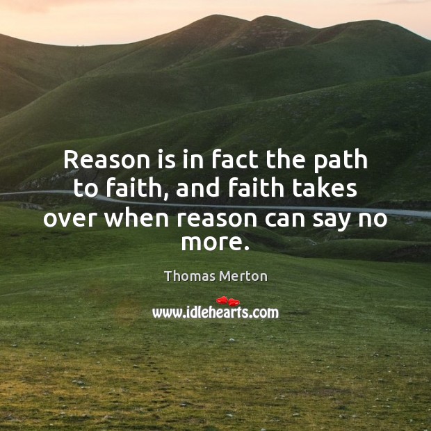 Reason is in fact the path to faith, and faith takes over when reason can say no more. Thomas Merton Picture Quote