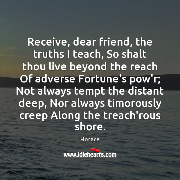 Receive, dear friend, the truths I teach, So shalt thou live beyond Horace Picture Quote