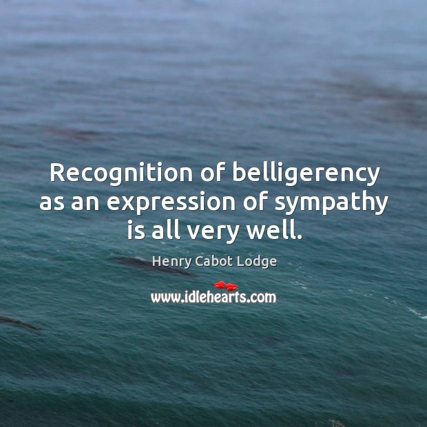 Recognition of belligerency as an expression of sympathy is all very well. Henry Cabot Lodge Picture Quote