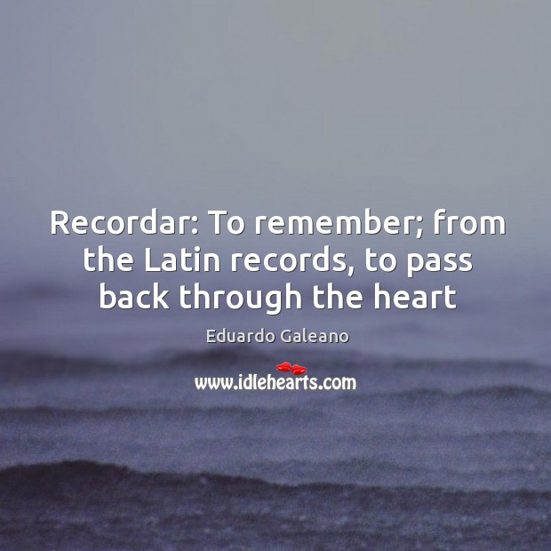 Recordar: To remember; from the Latin records, to pass back through the heart Eduardo Galeano Picture Quote