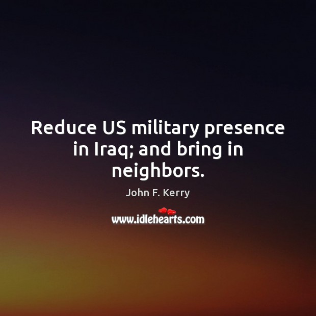Reduce US military presence in Iraq; and bring in neighbors. John F. Kerry Picture Quote