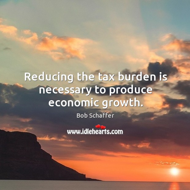 Reducing the tax burden is necessary to produce economic growth. Bob Schaffer Picture Quote