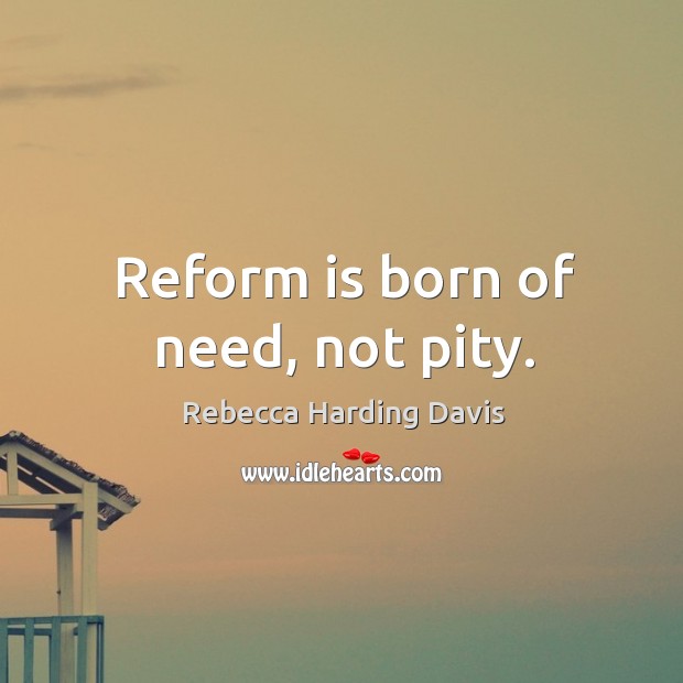 Reform is born of need, not pity. Rebecca Harding Davis Picture Quote