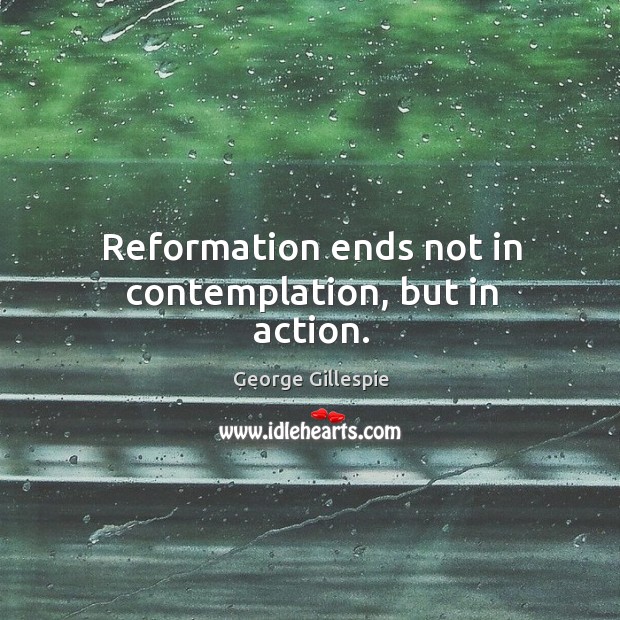 Reformation ends not in contemplation, but in action. Image