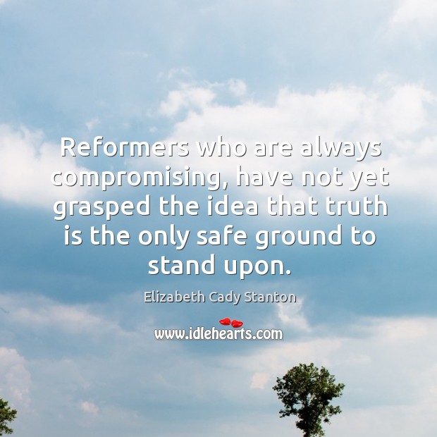Reformers who are always compromising, have not yet grasped the idea that truth is the only safe ground to stand upon. Elizabeth Cady Stanton Picture Quote