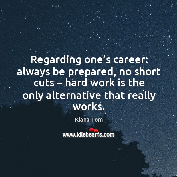 Regarding one’s career: always be prepared, no short cuts – hard work is the only alternative that really works. Kiana Tom Picture Quote