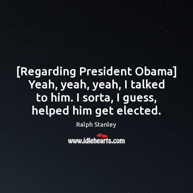 [Regarding President Obama] Yeah, yeah, yeah, I talked to him. I sorta, Ralph Stanley Picture Quote