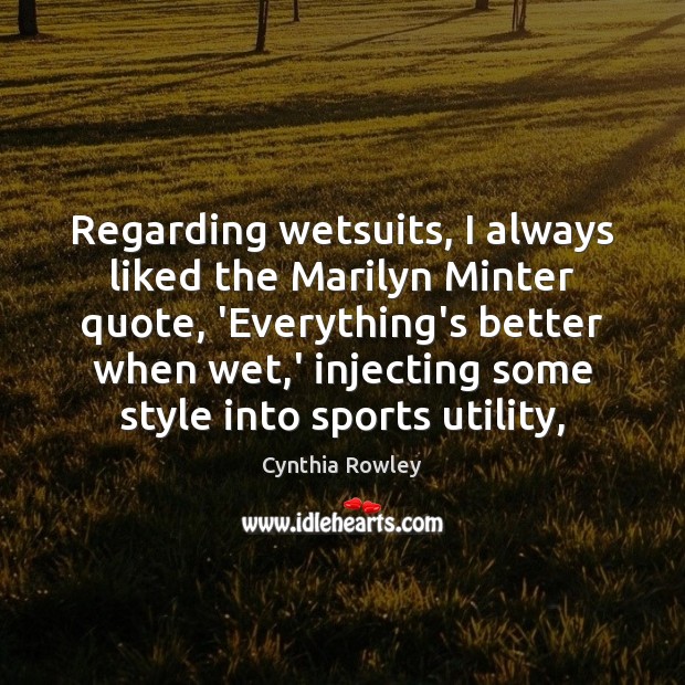 Regarding wetsuits, I always liked the Marilyn Minter quote, ‘Everything’s better when 