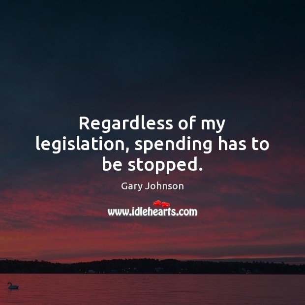 Regardless of my legislation, spending has to be stopped. Gary Johnson Picture Quote