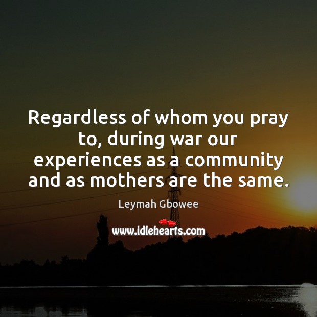 Regardless of whom you pray to, during war our experiences as a Leymah Gbowee Picture Quote