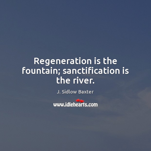Regeneration is the fountain; sanctification is the river. J. Sidlow Baxter Picture Quote