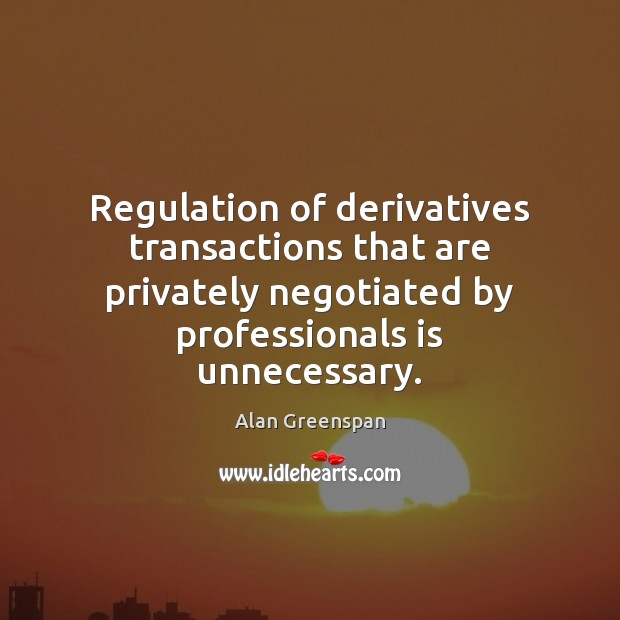 Regulation of derivatives transactions that are privately negotiated by professionals is unnecessary. Alan Greenspan Picture Quote