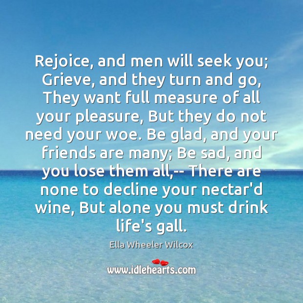 Rejoice, and men will seek you; Grieve, and they turn and go, Ella Wheeler Wilcox Picture Quote