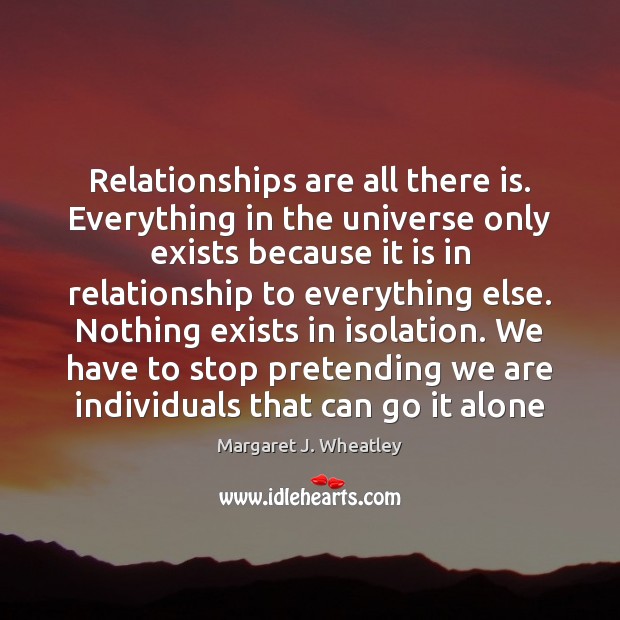 Relationships are all there is. Everything in the universe only exists because Margaret J. Wheatley Picture Quote