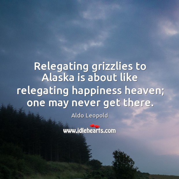 Relegating grizzlies to Alaska is about like relegating happiness heaven; one may Aldo Leopold Picture Quote