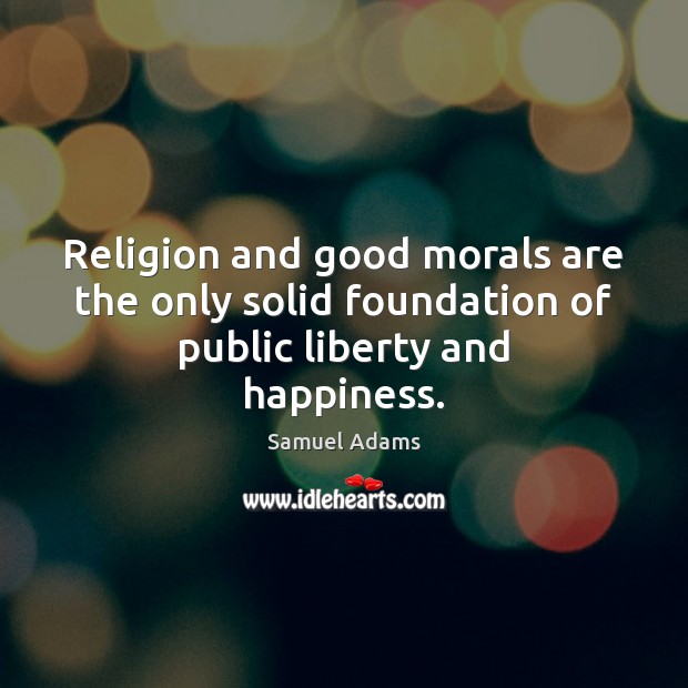 Religion and good morals are the only solid foundation of public liberty and happiness. Samuel Adams Picture Quote