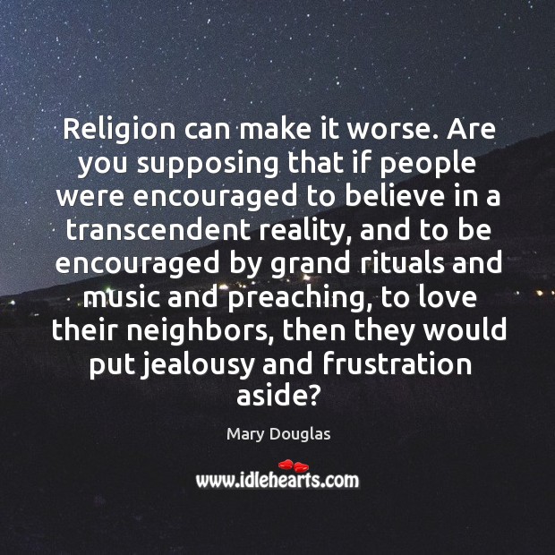 Religion can make it worse. Are you supposing that if people were encouraged to believe in a transcendent reality Mary Douglas Picture Quote