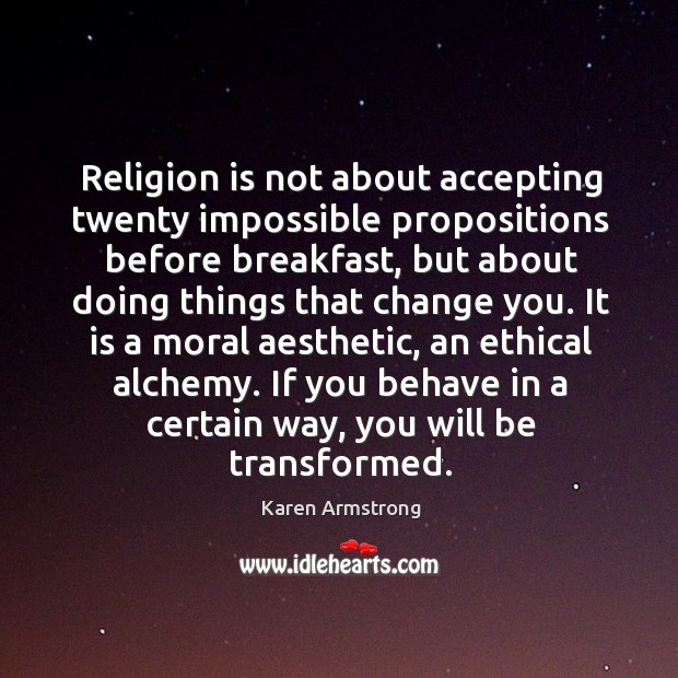 Religion is not about accepting twenty impossible propositions before breakfast, but about doing things that change you. Karen Armstrong Picture Quote
