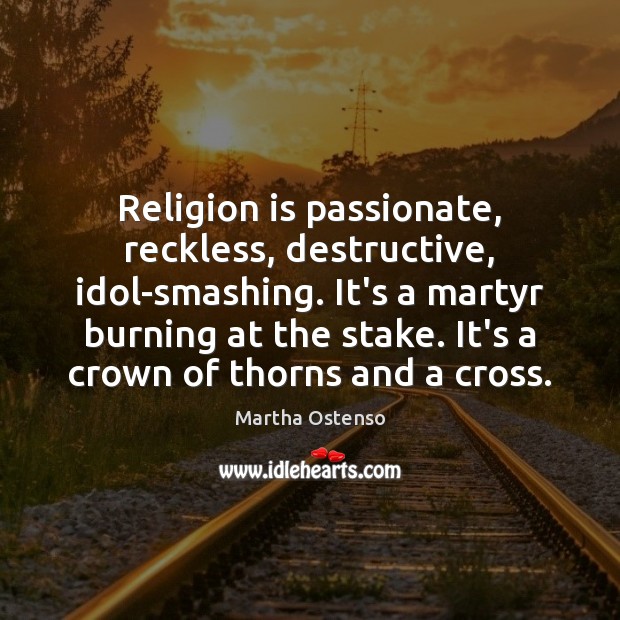 Religion is passionate, reckless, destructive, idol-smashing. It’s a martyr burning at the 