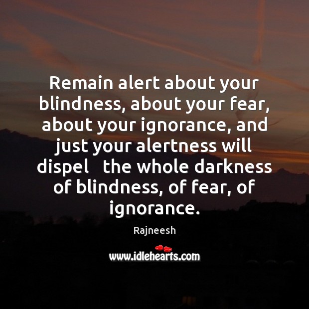 Remain alert about your blindness, about your fear, about your ignorance, and 