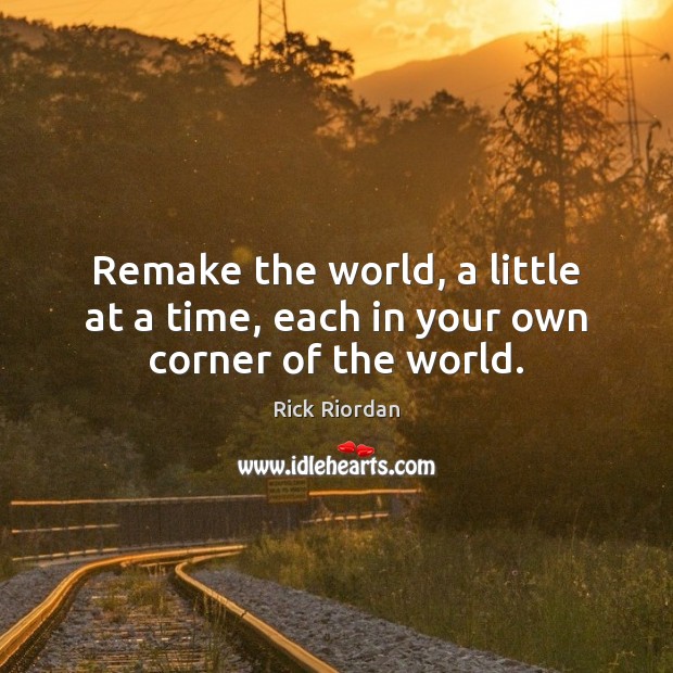 Remake the world, a little at a time, each in your own corner of the world. Rick Riordan Picture Quote