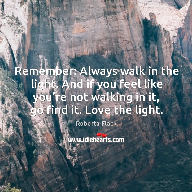 Remember: always walk in the light. And if you feel like you’re not walking in it, go find it. Love the light. Roberta Flack Picture Quote