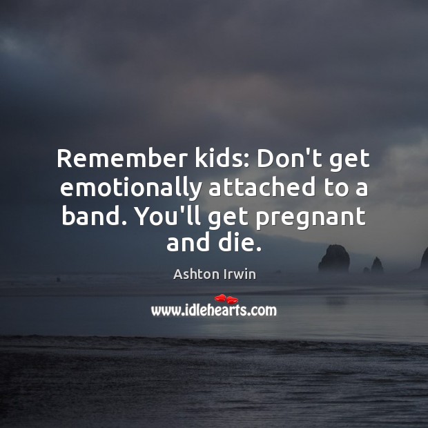 Remember kids: Don’t get emotionally attached to a band. You’ll get pregnant and die. Image