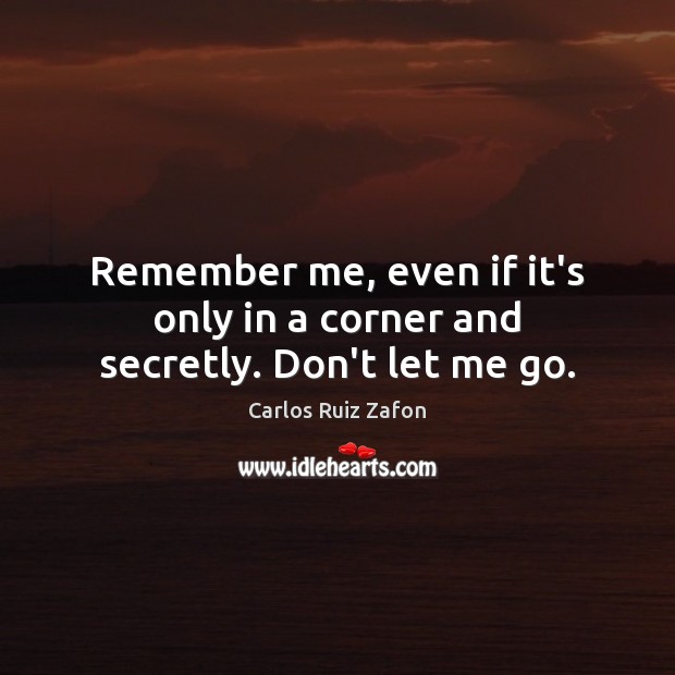 Remember me, even if it’s only in a corner and secretly. Don’t let me go. Carlos Ruiz Zafon Picture Quote
