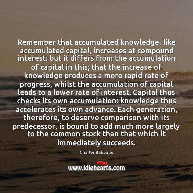 Remember that accumulated knowledge, like accumulated capital, increases at compound interest: but Charles Babbage Picture Quote