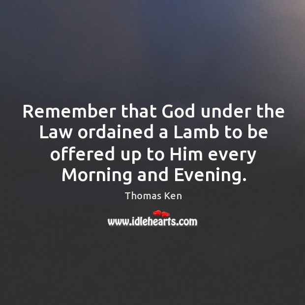 Remember that God under the law ordained a lamb to be offered up to him every morning and evening. Thomas Ken Picture Quote