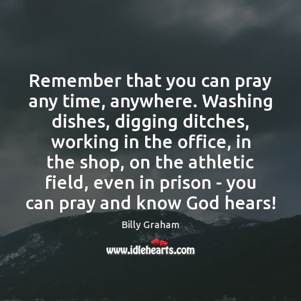Remember that you can pray any time, anywhere. Washing dishes, digging ditches, Billy Graham Picture Quote