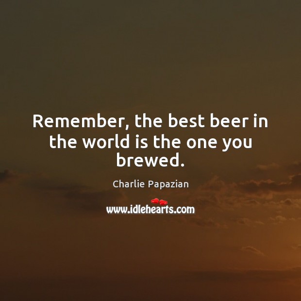 Remember, the best beer in the world is the one you brewed. Image