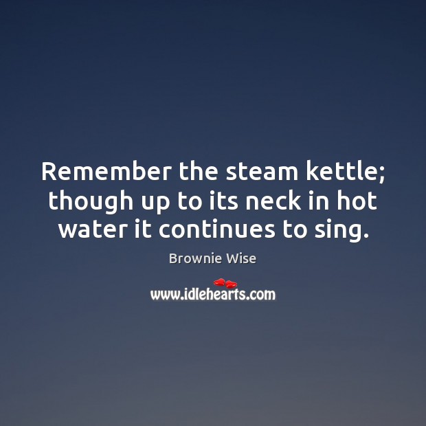 Remember the steam kettle; though up to its neck in hot water it continues to sing. Image