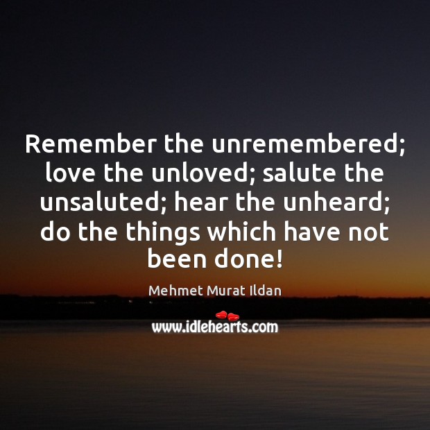 Remember the unremembered; love the unloved; salute the unsaluted; hear the unheard; 