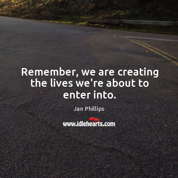 Remember, we are creating the lives we’re about to enter into. Jan Phillips Picture Quote