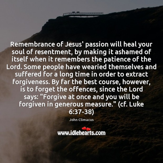 Remembrance of Jesus’ passion will heal your soul of resentment, by making 