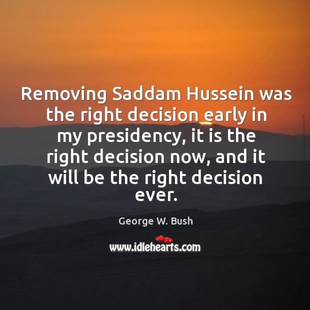 Removing Saddam Hussein was the right decision early in my presidency, it George W. Bush Picture Quote